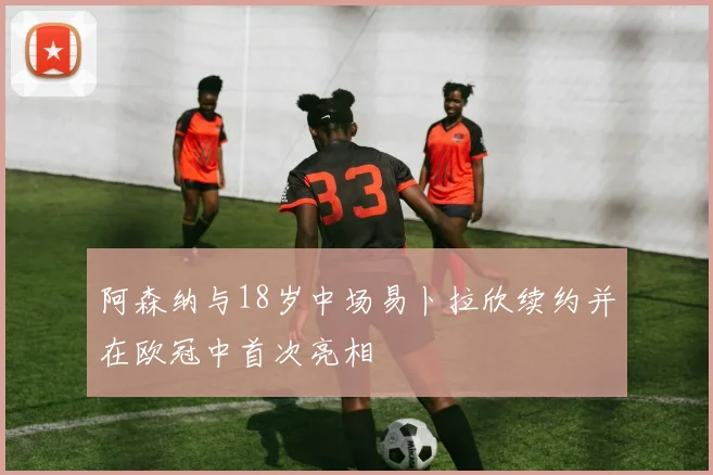 阿森纳与18岁中场易卜拉欣续约并在欧冠中首次亮相