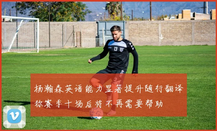 杨瀚森英语能力显著提升随行翻译称赛季十场后将不再需要帮助