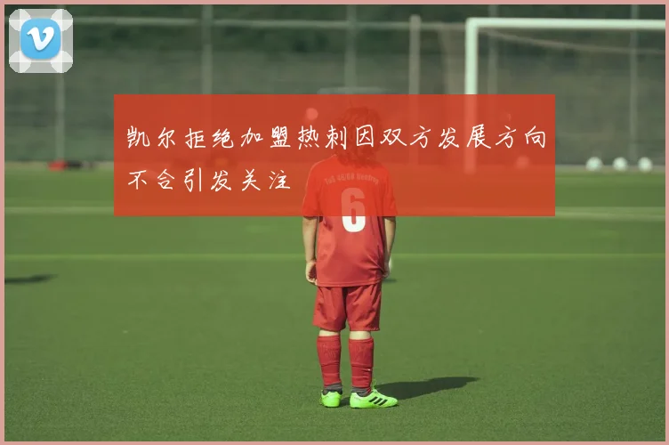 凯尔拒绝加盟热刺因双方发展方向不合引发关注