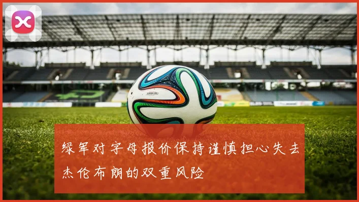 绿军对字母报价保持谨慎担心失去杰伦布朗的双重风险
