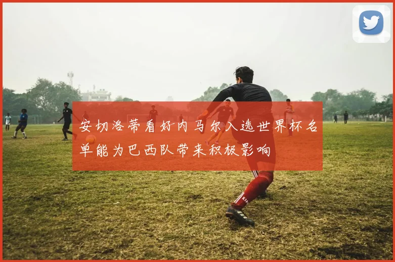 安切洛蒂看好内马尔入选世界杯名单能为巴西队带来积极影响