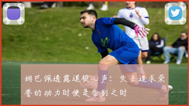 姆巴佩透露退役心声：失去追求荣誉的动力时便是告别之时
