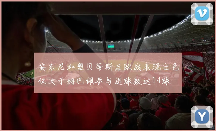 安东尼加盟贝蒂斯后欧战表现出色仅次于姆巴佩参与进球数达14球