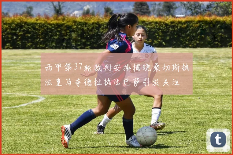 西甲第37轮裁判安排揭晓桑切斯执法皇马夸德拉执法巴萨引发关注