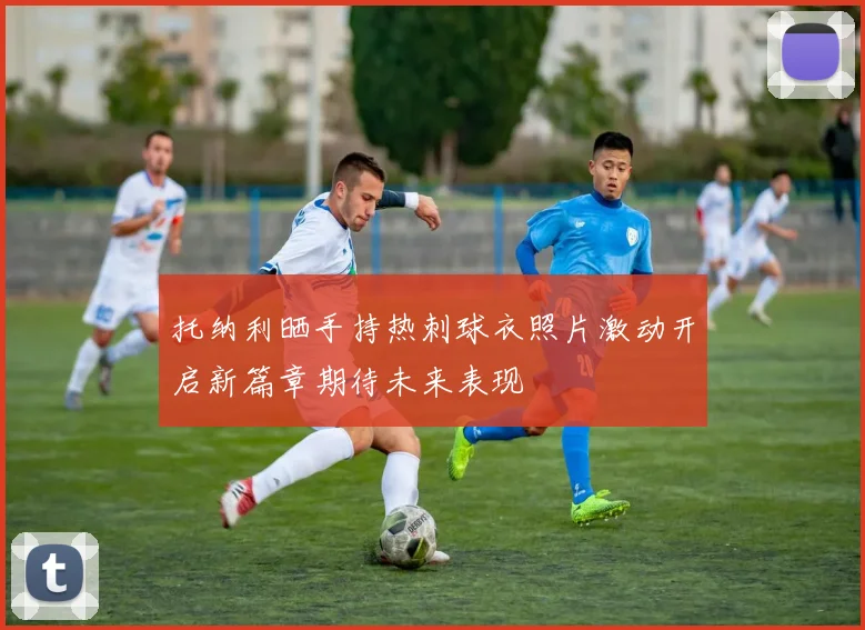 托纳利晒手持热刺球衣照片激动开启新篇章期待未来表现