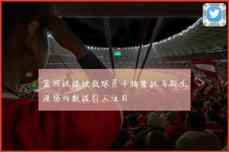 篮网祝福被裁球员卡梅隆托马斯生涯场均数据引人注目