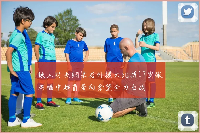 铁人对决铜梁龙外援大比拼17岁张洪福中超首秀向余望全力出战