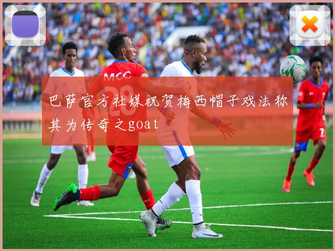巴萨官方社媒祝贺梅西帽子戏法称其为传奇之goat