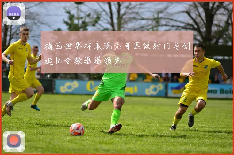 梅西世界杯表现无可匹敌射门与创造机会数遥遥领先