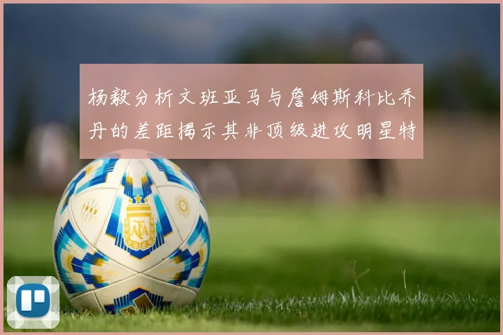 杨毅分析文班亚马与詹姆斯科比乔丹的差距揭示其非顶级进攻明星特质