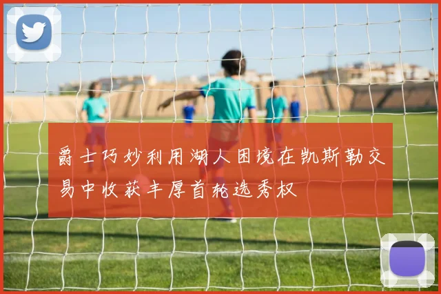 爵士巧妙利用湖人困境在凯斯勒交易中收获丰厚首轮选秀权