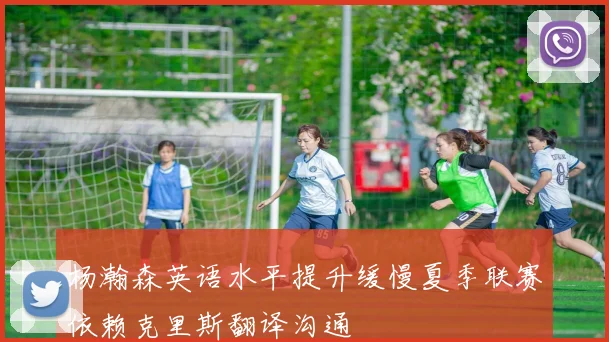 杨瀚森英语水平提升缓慢夏季联赛依赖克里斯翻译沟通