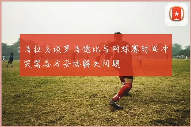 马拉戈谈罗马德比与网球赛时间冲突需各方妥协解决问题